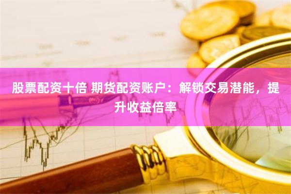 股票配资十倍 期货配资账户：解锁交易潜能，提升收益倍率