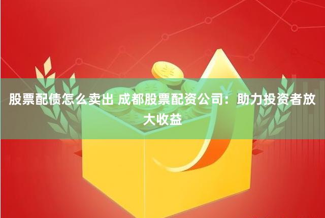 股票配债怎么卖出 成都股票配资公司：助力投资者放大收益