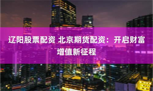 辽阳股票配资 北京期货配资：开启财富增值新征程