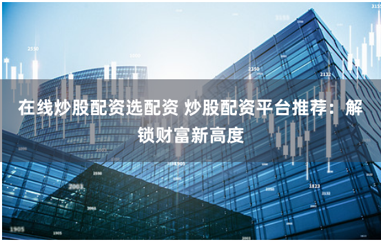 在线炒股配资选配资 炒股配资平台推荐：解锁财富新高度