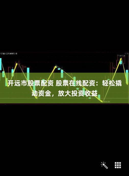 开远市股票配资 股票在线配资：轻松撬动资金，放大投资收益