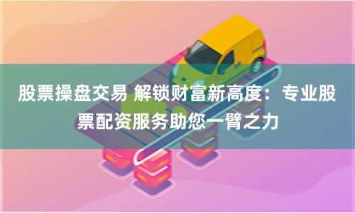 股票操盘交易 解锁财富新高度：专业股票配资服务助您一臂之力